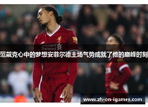 范戴克心中的梦想安菲尔德主场气势成就了他的巅峰时刻