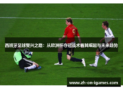 西班牙足球复兴之路：从欧洲杯夺冠战术看其崛起与未来趋势