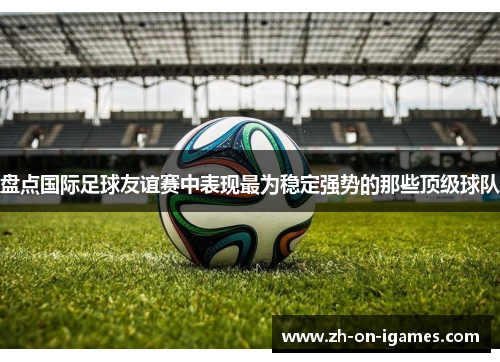 盘点国际足球友谊赛中表现最为稳定强势的那些顶级球队